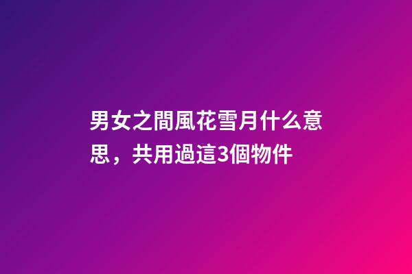 男女之間風花雪月什么意思，共用過這3個物件