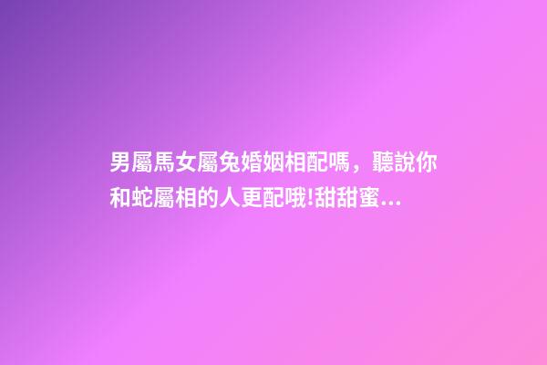 男屬馬女屬兔婚姻相配嗎，聽說你和蛇屬相的人更配哦!甜甜蜜蜜一生