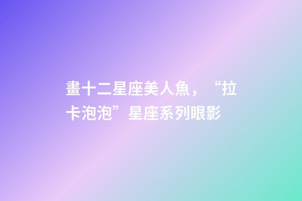 畫十二星座美人魚，“拉卡泡泡”星座系列眼影-第1張-觀點-玄機派