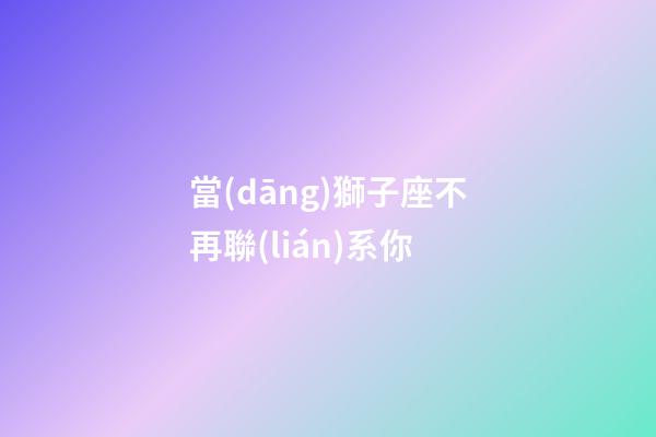 當(dāng)獅子座不再聯(lián)系你-第1張-星座運(yùn)勢(shì)-玄機(jī)派