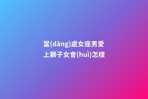 當(dāng)處女座男愛上獅子女會(huì)怎樣