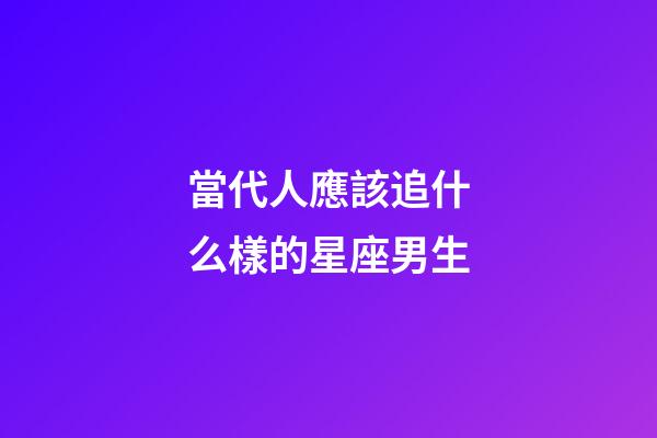 當代人應該追什么樣的星座男生-第1張-星座運勢-玄機派
