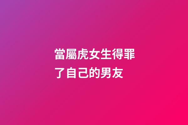 當屬虎女生得罪了自己的男友