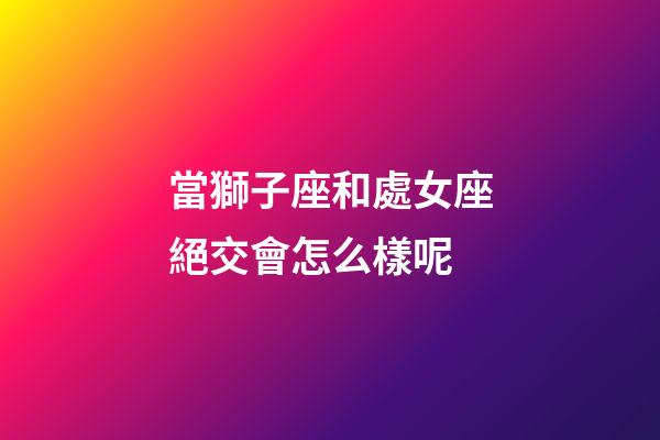 當獅子座和處女座絕交會怎么樣呢-第1張-星座運勢-玄機派
