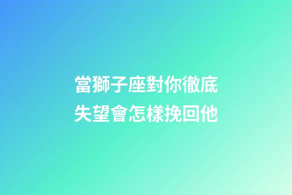 當獅子座對你徹底失望會怎樣挽回他-第1張-星座運勢-玄機派