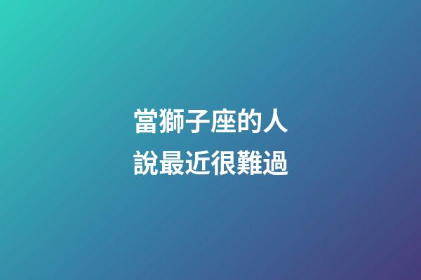 當獅子座的人說最近很難過-第1張-星座運勢-玄機派