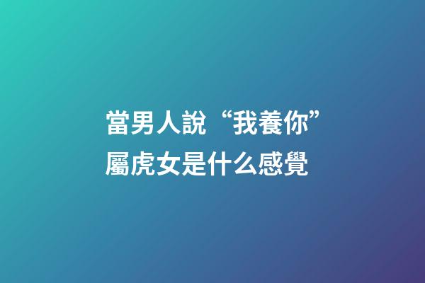 當男人說“我養你”屬虎女是什么感覺