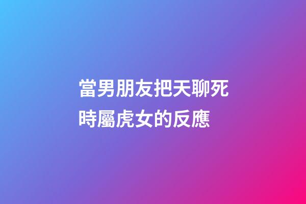 當男朋友把天聊死時屬虎女的反應