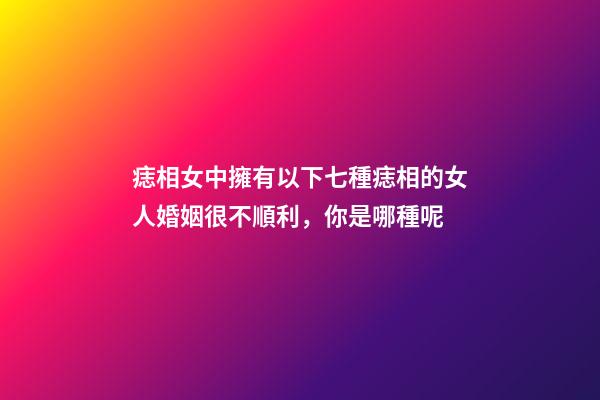 痣相女中擁有以下七種痣相的女人婚姻很不順利，你是哪種呢