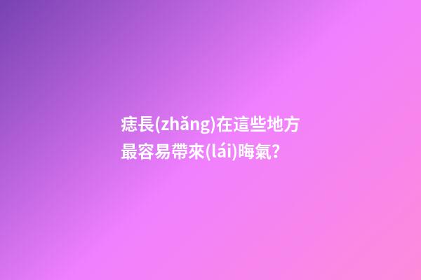 痣長(zhǎng)在這些地方最容易帶來(lái)晦氣？