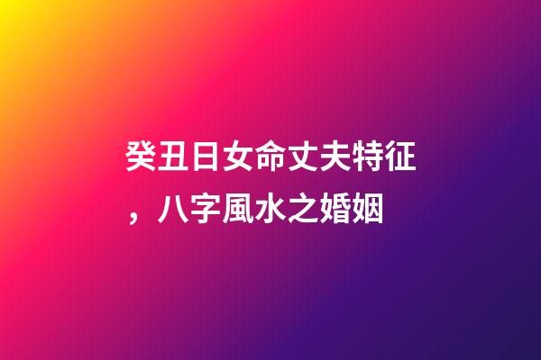 癸丑日女命丈夫特征，八字風水之婚姻-第1張-觀點-玄機派