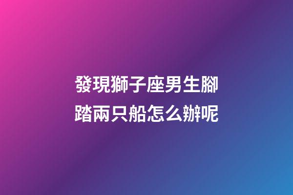 發現獅子座男生腳踏兩只船怎么辦呢-第1張-星座運勢-玄機派
