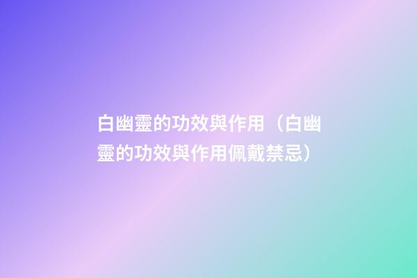 白幽靈的功效與作用（白幽靈的功效與作用佩戴禁忌）