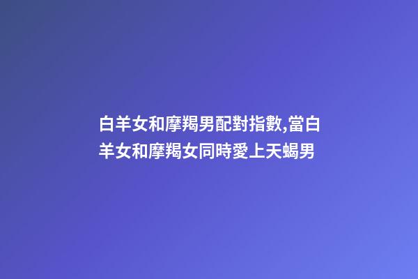 白羊女和摩羯男配對指數,當白羊女和摩羯女同時愛上天蝎男-第1張-觀點-玄機派