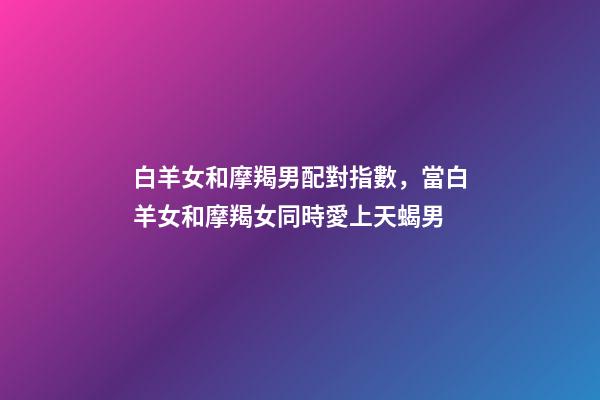 白羊女和摩羯男配對指數，當白羊女和摩羯女同時愛上天蝎男-第1張-觀點-玄機派