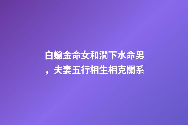 白蠟金命女和澗下水命男，夫妻五行相生相克關系-第1張-觀點-玄機派