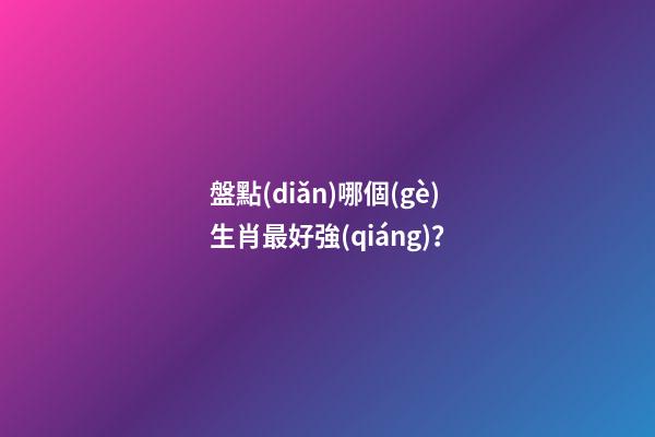 盤點(diǎn)哪個(gè)生肖最好強(qiáng)？