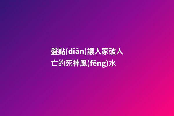 盤點(diǎn)讓人家破人亡的死神風(fēng)水