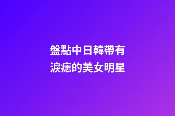 盤點中日韓帶有淚痣的美女明星
