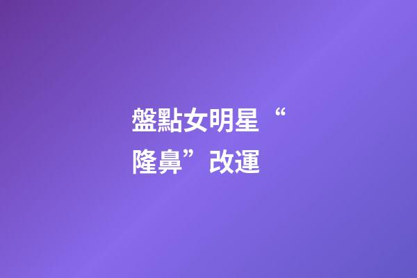 盤點女明星“隆鼻”改運