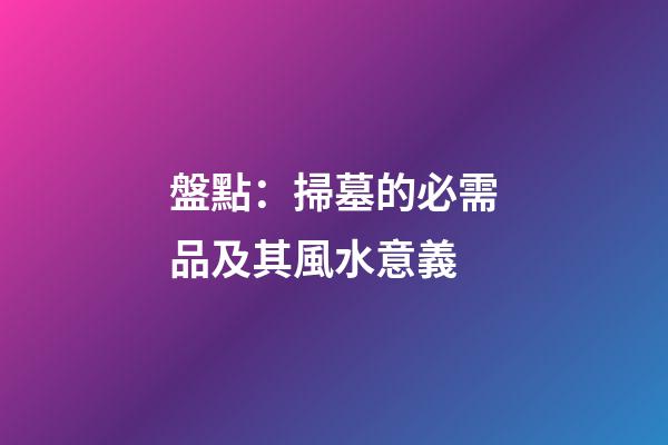 盤點：掃墓的必需品及其風水意義