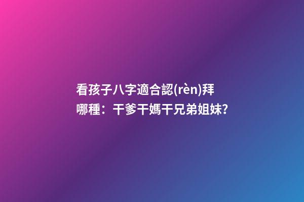 看孩子八字適合認(rèn)拜哪種：干爹干媽干兄弟姐妹？