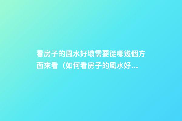 看房子的風水好壞需要從哪幾個方面來看（如何看房子的風水好壞）