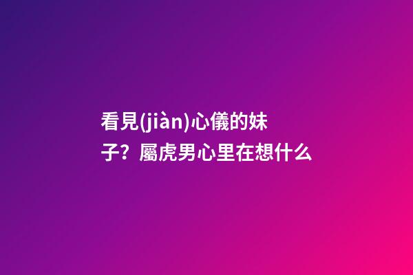 看見(jiàn)心儀的妹子？屬虎男心里在想什么