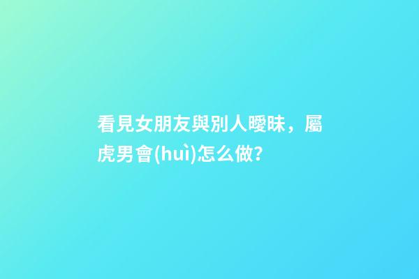看見女朋友與別人曖昧，屬虎男會(huì)怎么做？