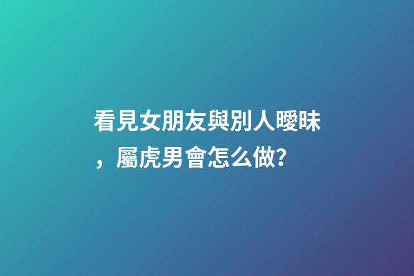 看見女朋友與別人曖昧，屬虎男會怎么做？