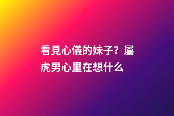 看見心儀的妹子？屬虎男心里在想什么