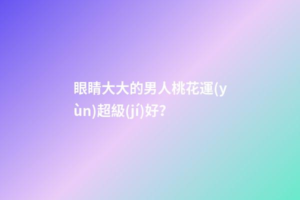 眼睛大大的男人桃花運(yùn)超級(jí)好？