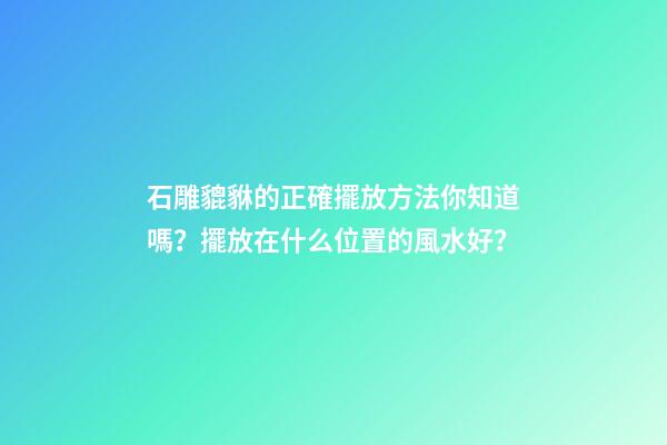 石雕貔貅的正確擺放方法你知道嗎？擺放在什么位置的風水好？