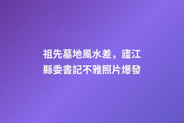 祖先墓地風水差，廬江縣委書記不雅照片爆發
