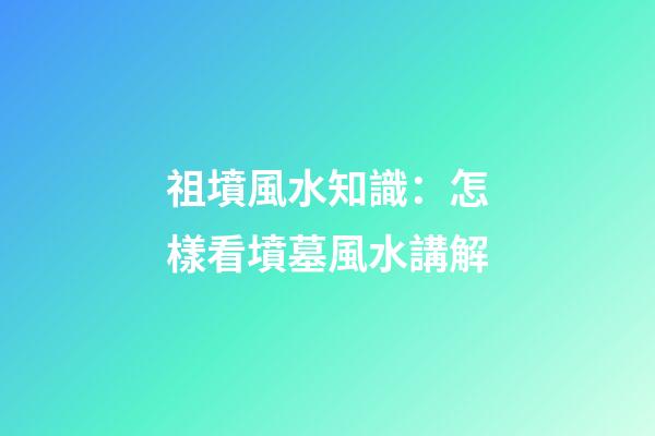 祖墳風水知識：怎樣看墳墓風水講解
