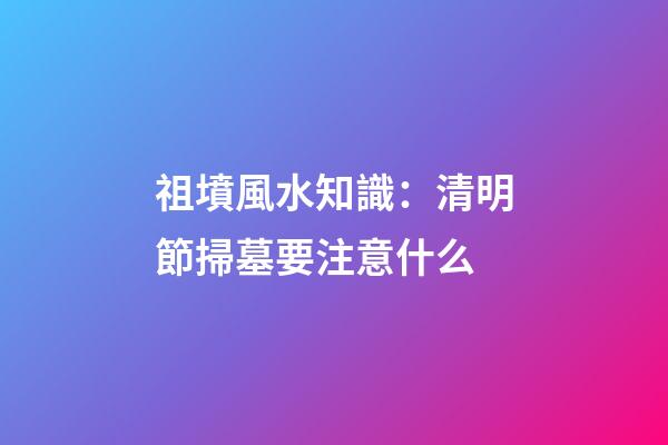 祖墳風水知識：清明節掃墓要注意什么