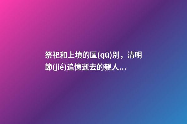 祭祀和上墳的區(qū)別，清明節(jié)追憶逝去的親人與歷史-第1張-觀點-玄機派