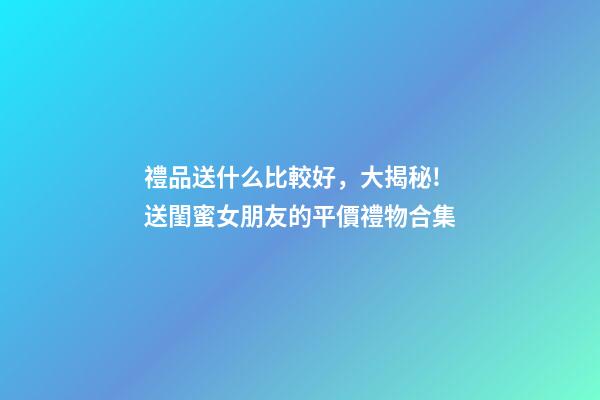 禮品送什么比較好，大揭秘!送閨蜜女朋友的平價禮物合集-第1張-觀點-玄機派