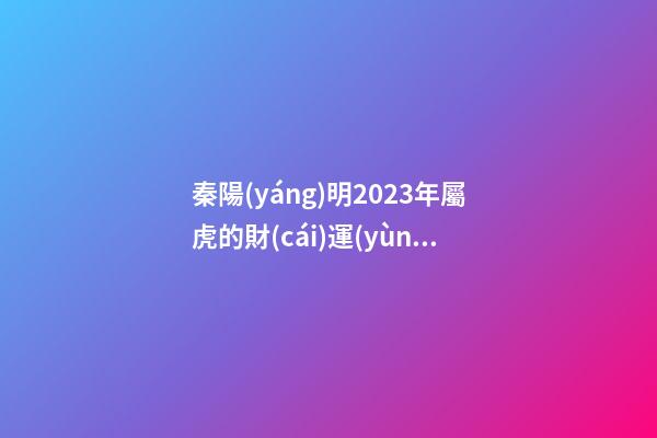 秦陽(yáng)明2023年屬虎的財(cái)運(yùn)和桃花運(yùn)