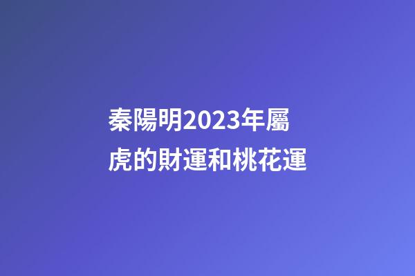 秦陽明2023年屬虎的財運和桃花運