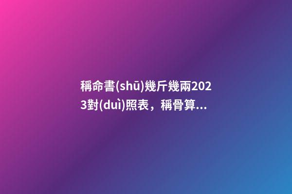 稱命書(shū)幾斤幾兩2023對(duì)照表，稱骨算命表2023新版