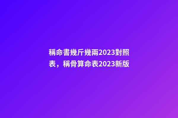 稱命書幾斤幾兩2023對照表，稱骨算命表2023新版