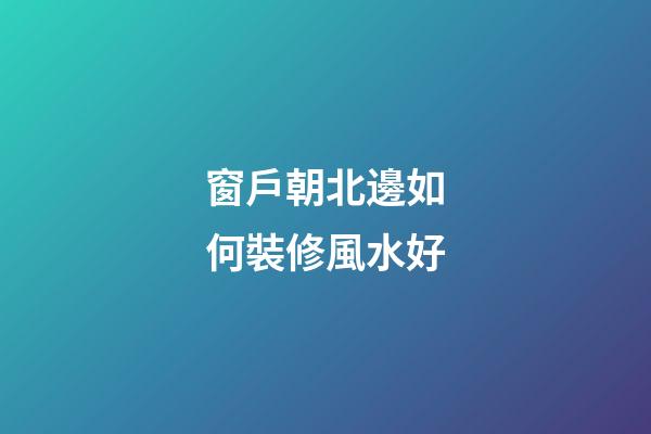 窗戶朝北邊如何裝修風水好
