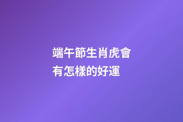 端午節生肖虎會有怎樣的好運