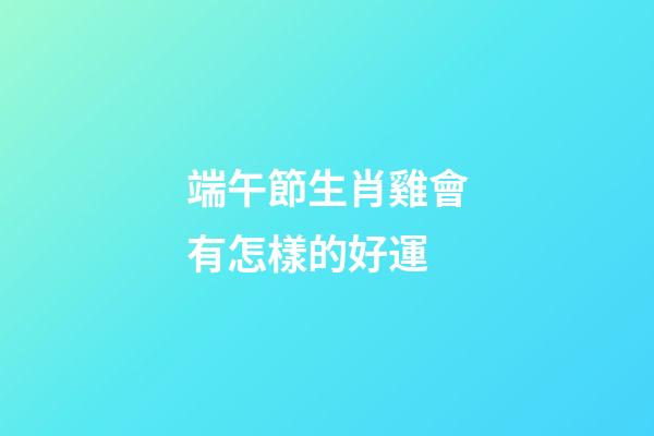 端午節生肖雞會有怎樣的好運