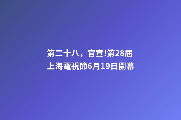 第二十八，官宣!第28屆上海電視節6月19日開幕-第1張-觀點-玄機派