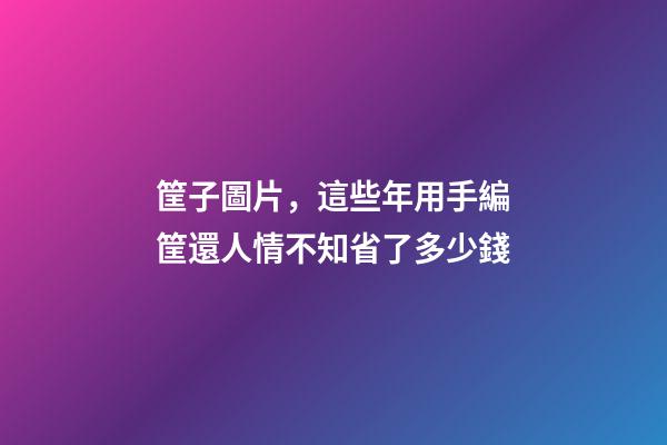 筐子圖片，這些年用手編筐還人情不知省了多少錢