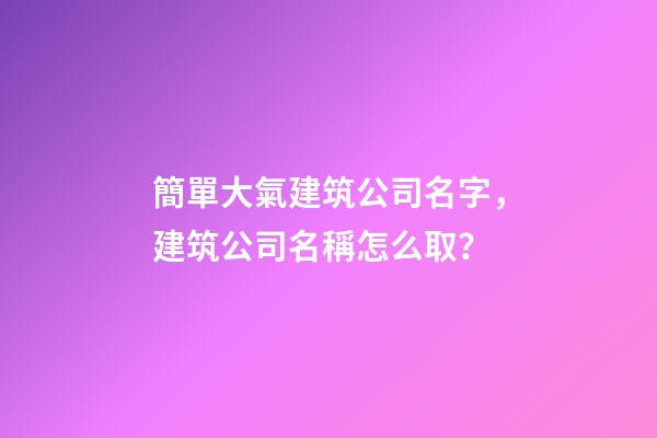 簡單大氣建筑公司名字，建筑公司名稱怎么取？