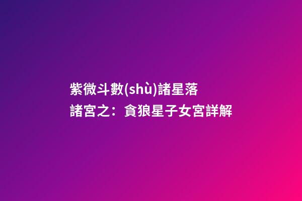 紫微斗數(shù)諸星落諸宮之：貪狼星子女宮詳解