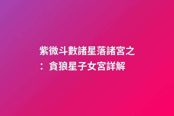 紫微斗數諸星落諸宮之：貪狼星子女宮詳解